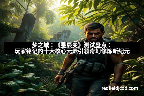 梦之城：《星辰变》测试盘点：玩家铭记的十大核心元素引领奇幻修炼新纪元